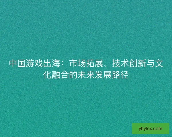 中国游戏出海：市场拓展、技术创新与文化融合的未来发展路径